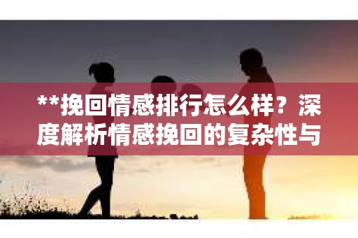 **挽回情感排行怎么样？深度解析情感挽回的复杂性与策略选择**