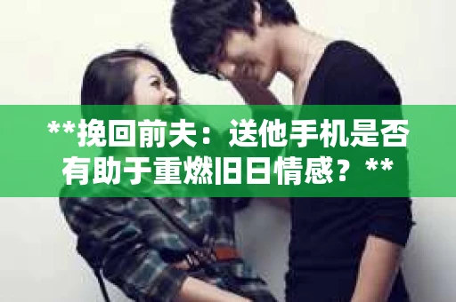 **挽回前夫：送他手机是否有助于重燃旧日情感？**