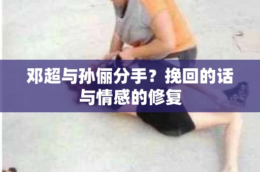 邓超与孙俪分手?挽回的话与情感的修复 邓超与孙俪分手?挽回的话与情感的修复