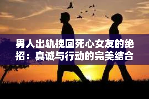 男人出轨挽回死心女友的绝招：真诚与行动的完美结合