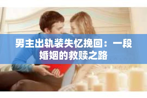 男主出轨装失忆挽回：一段婚姻的救赎之路