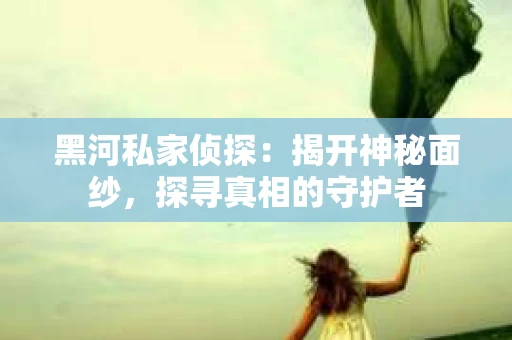 黑河私家侦探：揭开神秘面纱，探寻真相的守护者