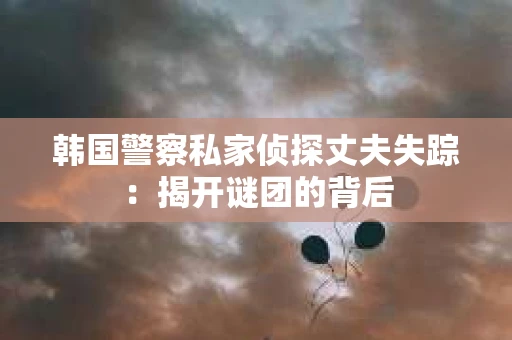 韩国警察私家侦探丈夫失踪：揭开谜团的背后