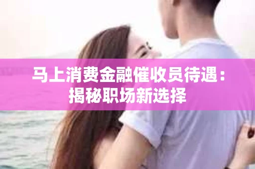 马上消费金融催收员待遇：揭秘职场新选择