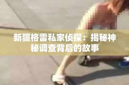 新疆格雷私家侦探：揭秘神秘调查背后的故事