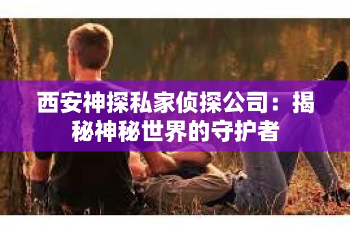 西安神探私家侦探公司：揭秘神秘世界的守护者