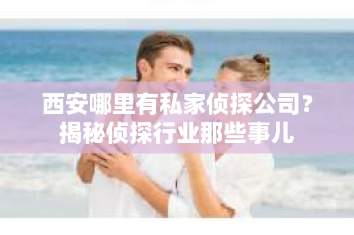 西安哪里有私家侦探公司？揭秘侦探行业那些事儿