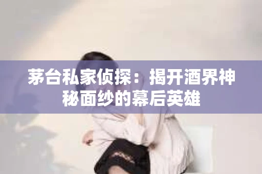 茅台私家侦探：揭开酒界神秘面纱的幕后英雄