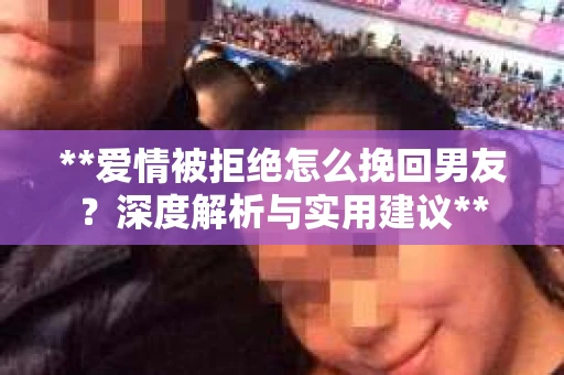 **爱情被拒绝怎么挽回男友？深度解析与实用建议**